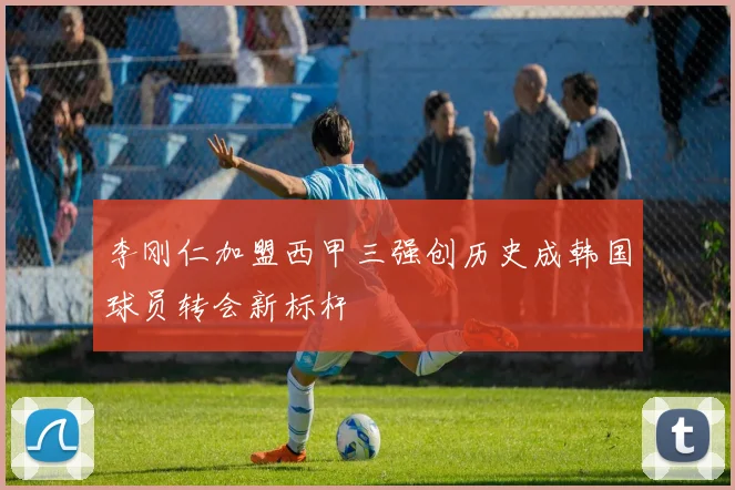 李刚仁加盟西甲三强创历史成韩国球员转会新标杆