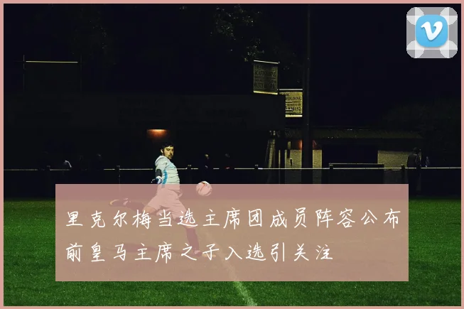 里克尔梅当选主席团成员阵容公布前皇马主席之子入选引关注