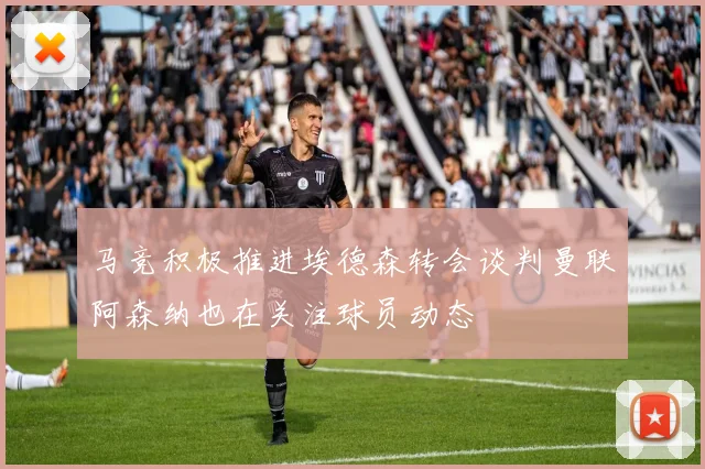 马竞积极推进埃德森转会谈判曼联阿森纳也在关注球员动态
