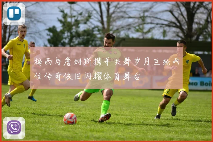 梅西与詹姆斯携手共舞岁月巨轮两位传奇依旧闪耀体育舞台