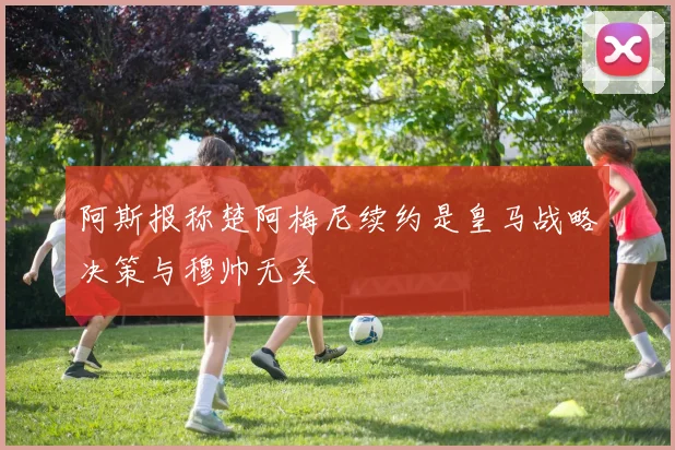阿斯报称楚阿梅尼续约是皇马战略决策与穆帅无关