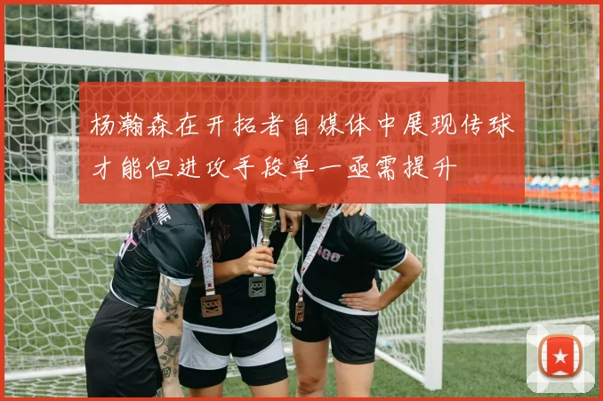 杨瀚森在开拓者自媒体中展现传球才能但进攻手段单一亟需提升