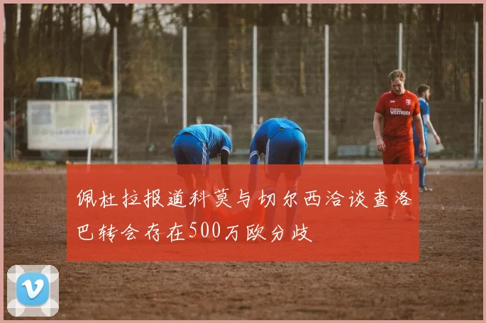 佩杜拉报道科莫与切尔西洽谈查洛巴转会存在500万欧分歧