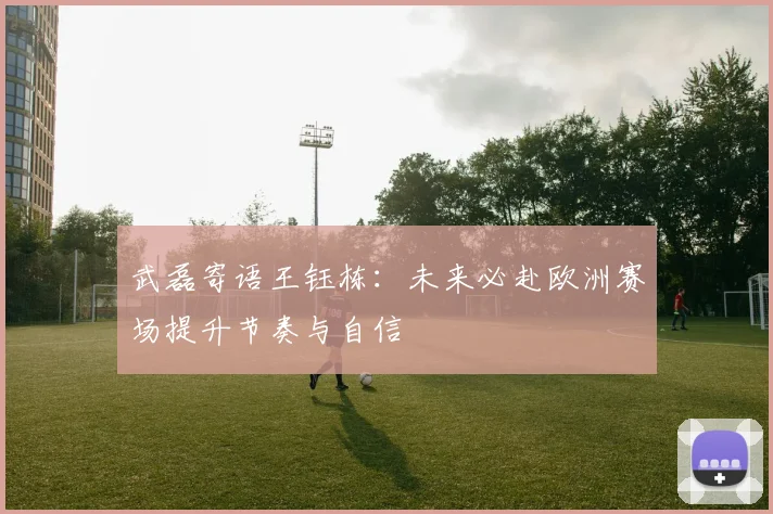 武磊寄语王钰栋：未来必赴欧洲赛场提升节奏与自信