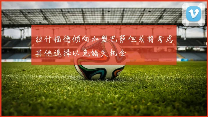 拉什福德倾向加盟巴萨但或将考虑其他选择以免错失机会