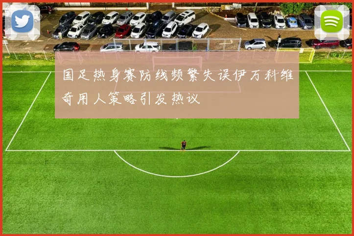 国足热身赛防线频繁失误伊万科维奇用人策略引发热议