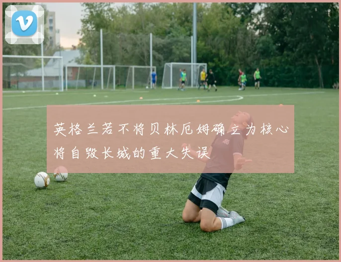 英格兰若不将贝林厄姆确立为核心将自毁长城的重大失误