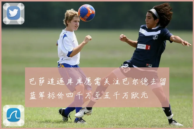 巴萨追逐库库愿需关注巴尔德去留蓝军标价四千万至五千万欧元