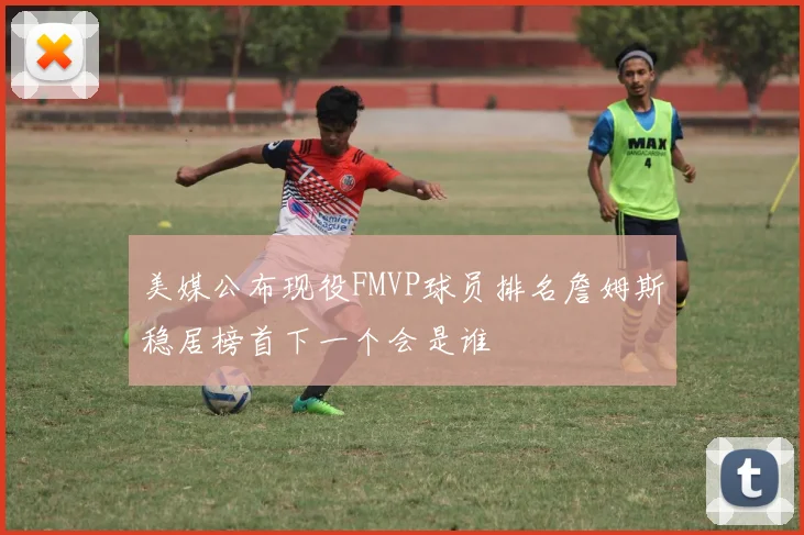 美媒公布现役FMVP球员排名詹姆斯稳居榜首下一个会是谁