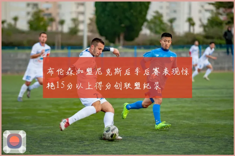 布伦森加盟尼克斯后季后赛表现惊艳15分以上得分创联盟纪录