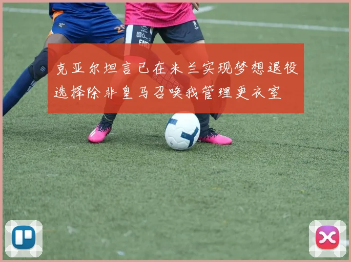 克亚尔坦言已在米兰实现梦想退役选择除非皇马召唤我管理更衣室