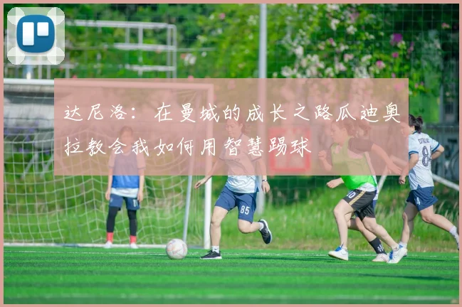 达尼洛：在曼城的成长之路瓜迪奥拉教会我如何用智慧踢球