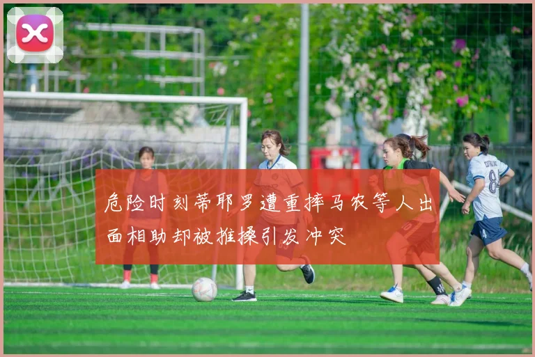 危险时刻蒂耶罗遭重摔马农等人出面相助却被推搡引发冲突