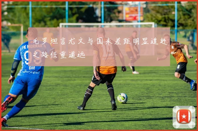 毛罗坦言尤文与国米差距明显追赶之路任重道远
