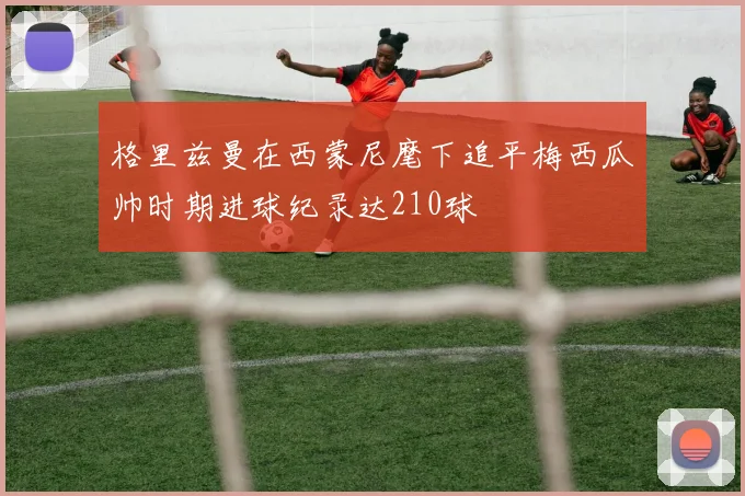 格里兹曼在西蒙尼麾下追平梅西瓜帅时期进球纪录达210球