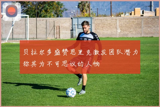 贝拉尔多盛赞恩里克激发团队潜力称其为不可思议的人物
