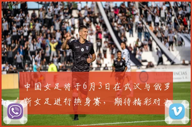 中国女足将于6月3日在武汉与俄罗斯女足进行热身赛，期待精彩对决