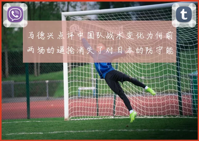 马德兴点评中国队战术变化为何前两场的逼抢消失了对日本的防守能否奏效