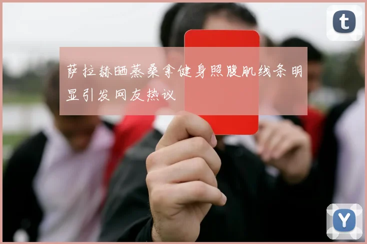 萨拉赫晒蒸桑拿健身照腹肌线条明显引发网友热议