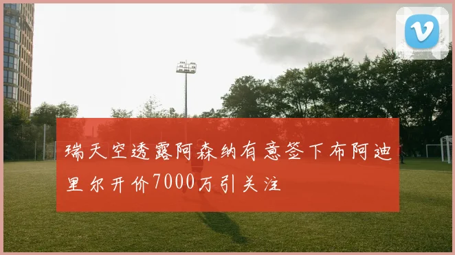 瑞天空透露阿森纳有意签下布阿迪里尔开价7000万引关注