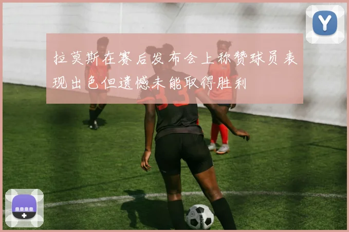 拉莫斯在赛后发布会上称赞球员表现出色但遗憾未能取得胜利