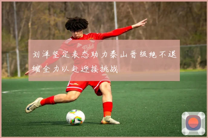 刘洋坚定表态助力泰山晋级绝不退缩全力以赴迎接挑战