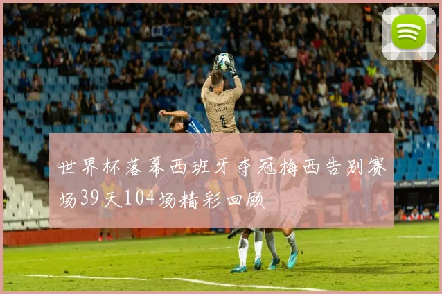 世界杯落幕西班牙夺冠梅西告别赛场39天104场精彩回顾