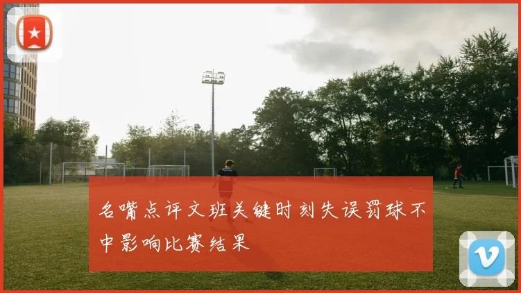 名嘴点评文班关键时刻失误罚球不中影响比赛结果