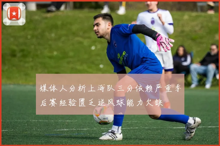 媒体人分析上海队三分依赖严重季后赛经验匮乏逆风球能力欠缺