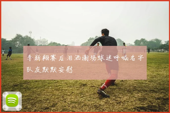 李新翔赛后泪洒谢场球迷呼喊名字队友默默安慰