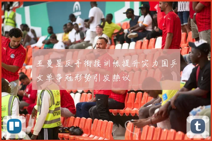 王曼昱反手衔接训练提升实力国乒女单争冠形势引发热议