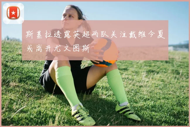斯基拉透露英超两队关注戴维今夏或离开尤文图斯