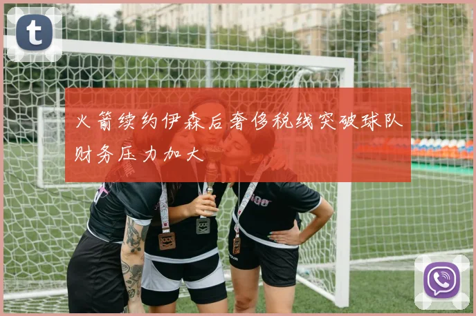 火箭续约伊森后奢侈税线突破球队财务压力加大