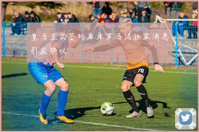 皇马正式签约库库罗马诺独家消息引发热议