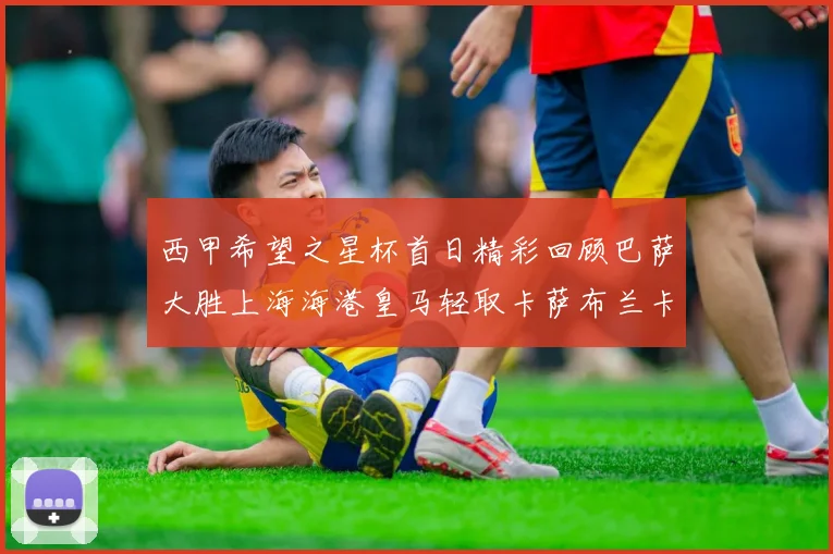 西甲希望之星杯首日精彩回顾巴萨大胜上海海港皇马轻取卡萨布兰卡