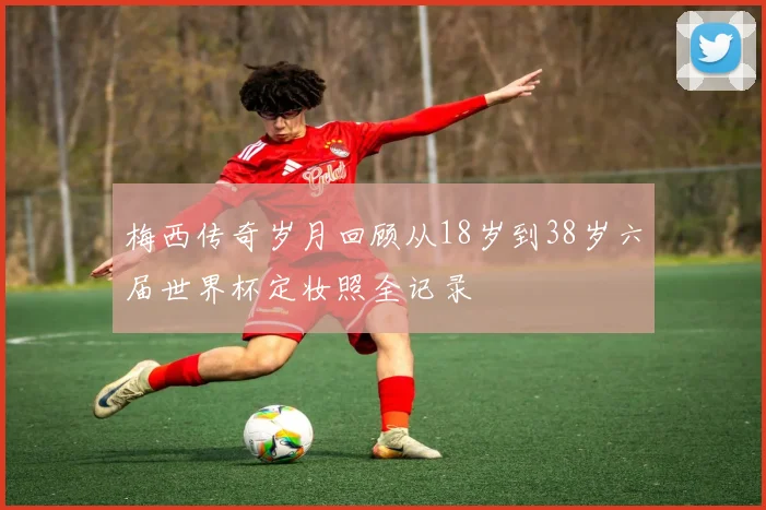 梅西传奇岁月回顾从18岁到38岁六届世界杯定妆照全记录