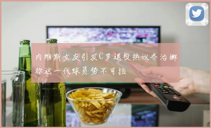 内维斯女友引发C罗退役热议乔治娜称这一代球员势不可挡