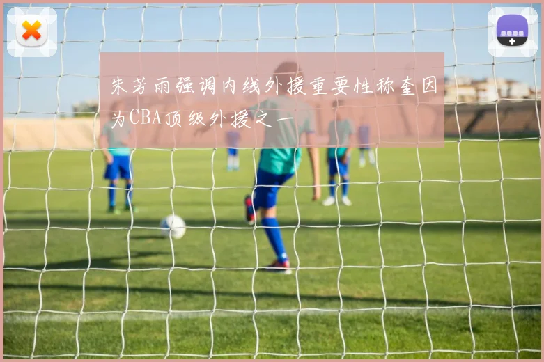 朱芳雨强调内线外援重要性称奎因为CBA顶级外援之一