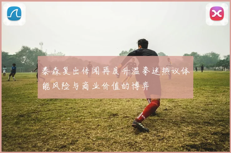 泰森复出传闻再度升温拳迷热议体能风险与商业价值的博弈