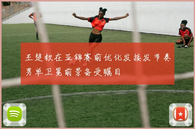 王楚钦在亚锦赛前优化发接发节奏男单卫冕前景备受瞩目